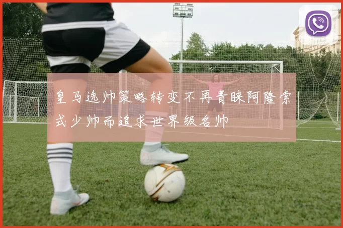 皇马选帅策略转变不再青睐阿隆索式少帅而追求世界级名帅