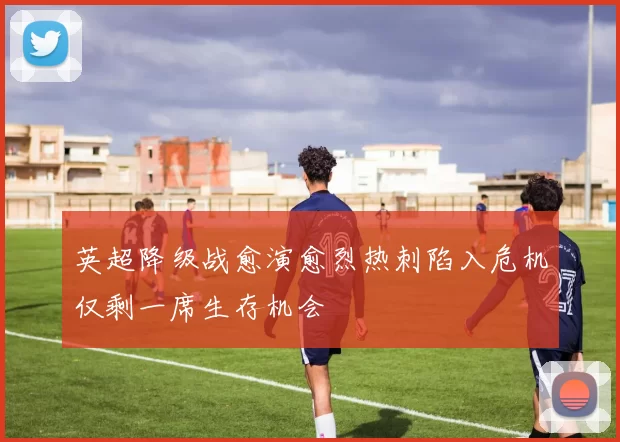 英超降级战愈演愈烈热刺陷入危机仅剩一席生存机会