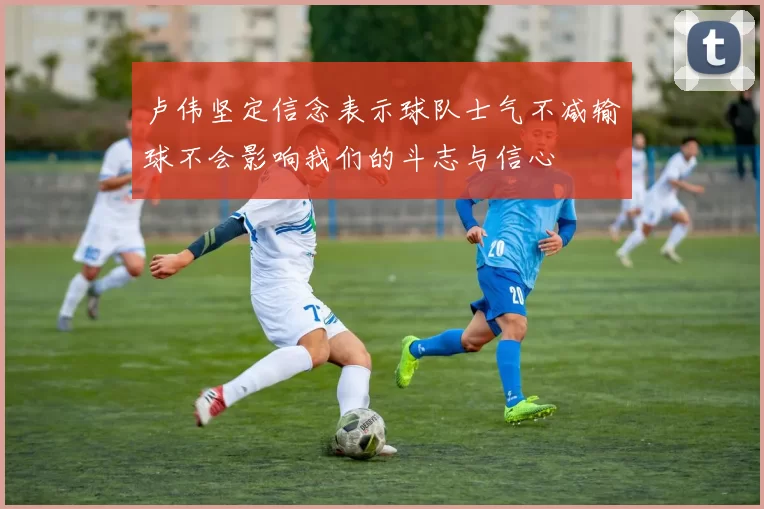 卢伟坚定信念表示球队士气不减输球不会影响我们的斗志与信心