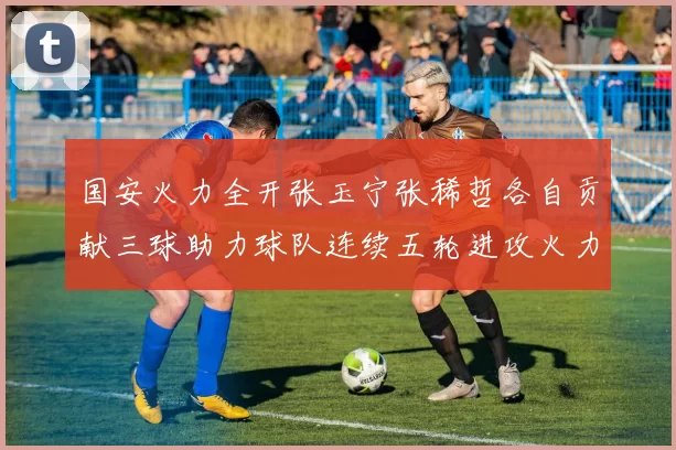 国安火力全开张玉宁张稀哲各自贡献三球助力球队连续五轮进攻火力猛增