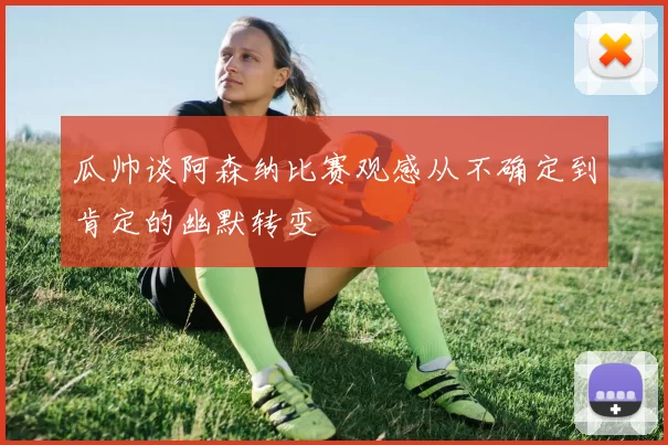 瓜帅谈阿森纳比赛观感从不确定到肯定的幽默转变