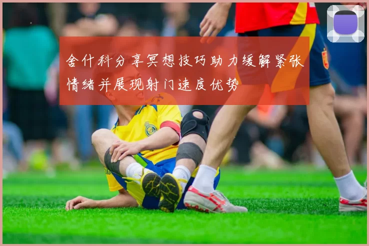 舍什科分享冥想技巧助力缓解紧张情绪并展现射门速度优势