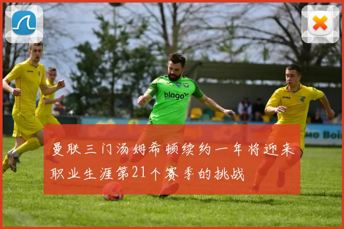 曼联三门汤姆希顿续约一年将迎来职业生涯第21个赛季的挑战