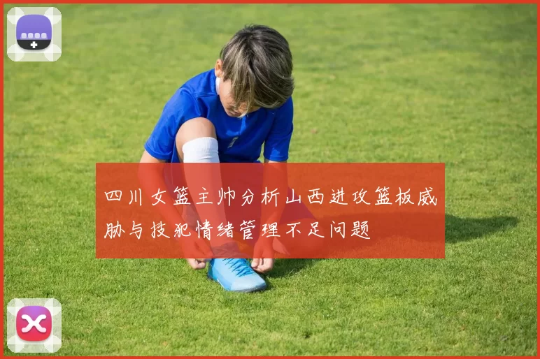 四川女篮主帅分析山西进攻篮板威胁与技犯情绪管理不足问题