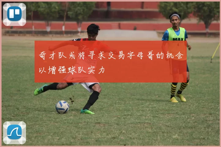 奇才队或将寻求交易字母哥的机会以增强球队实力