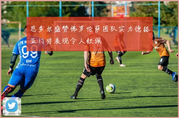 恩多尔盛赞佛罗伦萨团队实力德赫亚门将表现令人钦佩