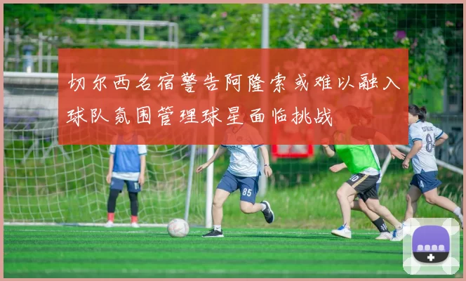 切尔西名宿警告阿隆索或难以融入球队氛围管理球星面临挑战